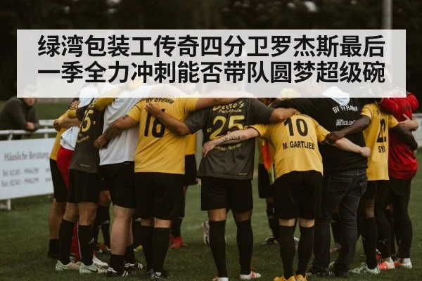 绿湾包装工传奇四分卫罗杰斯最后一季全力冲刺能否带队圆梦超级碗