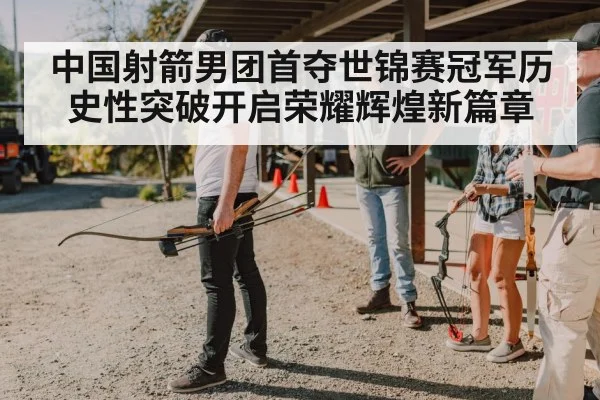 中国射箭男团首夺世锦赛冠军历史性突破开启荣耀辉煌新篇章