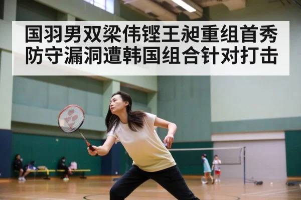 国羽男双梁伟铿王昶重组首秀防守漏洞遭韩国组合针对打击