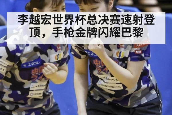 李越宏世界杯总决赛速射登顶，手枪金牌闪耀巴黎
