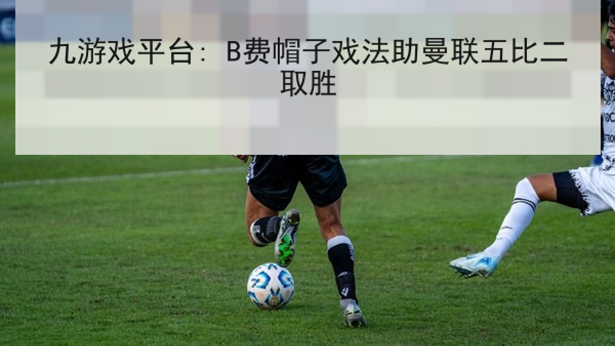 九游戏平台: B费帽子戏法助曼联五比二取胜 九游戏平台: B费帽子戏法助曼联五比二取胜