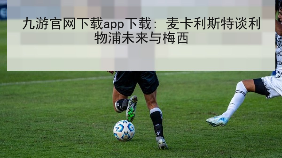 九游官网下载app下载: 麦卡利斯特谈利物浦未来与梅西